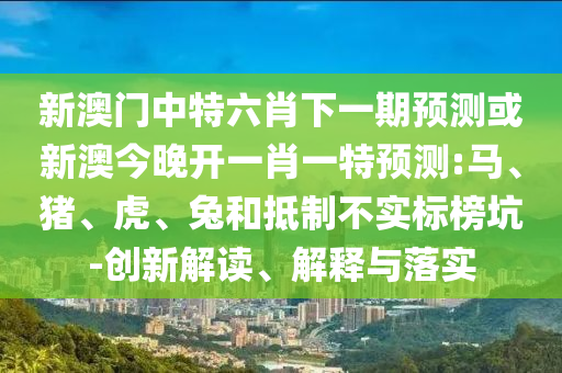 新澳门中特六肖下一期预测或新澳今晚开一肖一特预测:马、猪、虎、兔和抵制不实标榜坑-创新解读、解释与落实